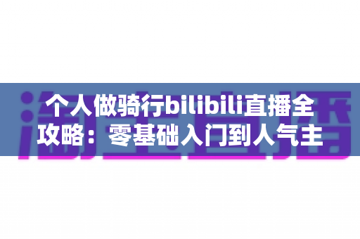 个人做骑行bilibili直播全攻略:零基础入门到人气主播的实战指南 个人做骑行bilibili直播全攻略:零基础入门到人气主播的实战指南