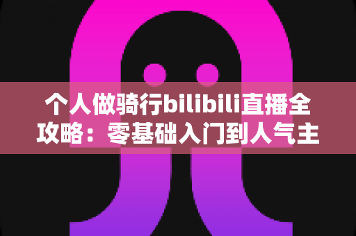 个人做骑行bilibili直播全攻略：零基础入门到人气主播的实战指南