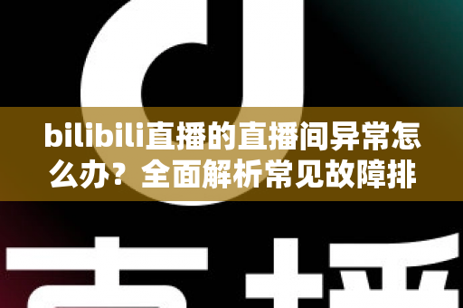 bilibili直播的直播间异常怎么办？全面解析常见故障排查与实用解决技巧