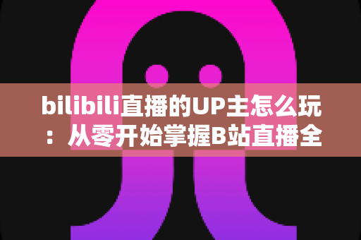 bilibili直播的UP主怎么玩:从零开始掌握B站直播全攻略 bilibili直播的UP主怎么玩:从零开始掌握B站直播全攻略