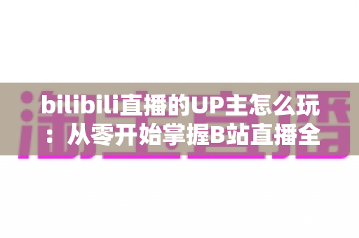 bilibili直播的UP主怎么玩:从零开始掌握B站直播全攻略 bilibili直播的UP主怎么玩:从零开始掌握B站直播全攻略