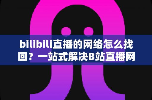 bilibili直播的网络怎么找回?一站式解决B站直播网络连接问题的完整实用指南 bilibili直播的网络怎么找回?一站式解决B站直播网络连接问题的完整实用指南