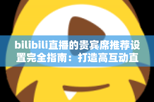 bilibili直播的贵宾席推荐设置完全指南：打造高互动直播间的必备技巧