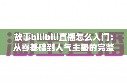 故事bilibili直播怎么入门:从零基础到人气主播的完整实战指南 故事bilibili直播怎么入门:从零基础到人气主播的完整实战指南