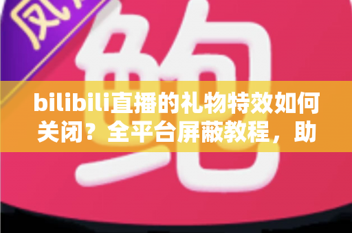 bilibili直播的礼物特效如何关闭？全平台屏蔽教程，助你打造清爽流畅的B站观看体验