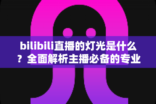 bilibili直播的灯光是什么?全面解析主播必备的专业布光方案与选购指南 bilibili直播的灯光是什么?全面解析主播必备的专业布光方案与选购指南