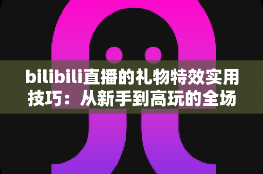 bilibili直播的礼物特效实用技巧：从新手到高玩的全场景投喂攻略