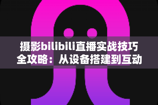 摄影bilibili直播实战技巧全攻略:从设备搭建到互动涨粉的完整实战指南 摄影bilibili直播实战技巧全攻略:从设备搭建到互动涨粉的完整实战指南