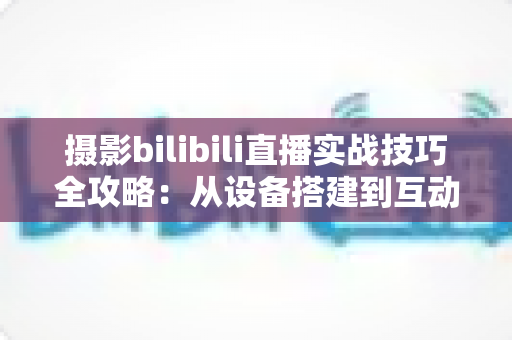 摄影bilibili直播实战技巧全攻略:从设备搭建到互动涨粉的完整实战指南 摄影bilibili直播实战技巧全攻略:从设备搭建到互动涨粉的完整实战指南