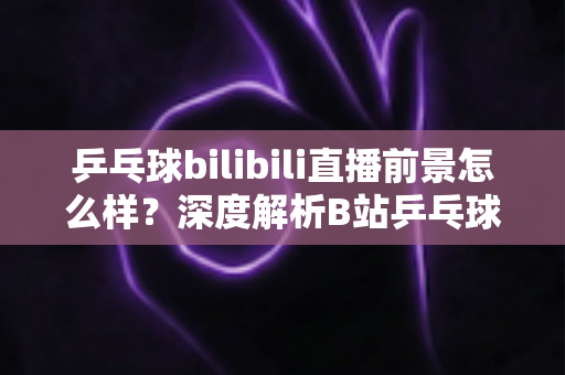 乒乓球bilibili直播前景怎么样？深度解析B站乒乓球直播的发展潜力与未来机遇