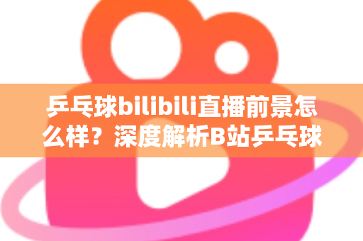 乒乓球bilibili直播前景怎么样？深度解析B站乒乓球直播的发展潜力与未来机遇