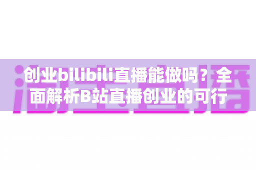 创业bilibili直播能做吗？全面解析B站直播创业的可行性、优势与实操攻略