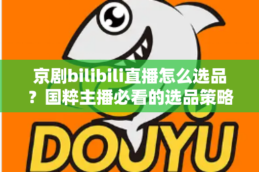 京剧bilibili直播怎么选品？国粹主播必看的选品策略与实战全指南