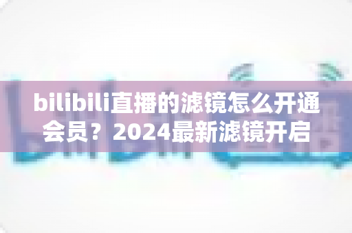 bilibili直播的滤镜怎么开通会员?2024最新滤镜开启与会员开通全流程指南 bilibili直播的滤镜怎么开通会员?2024最新滤镜开启与会员开通全流程指南