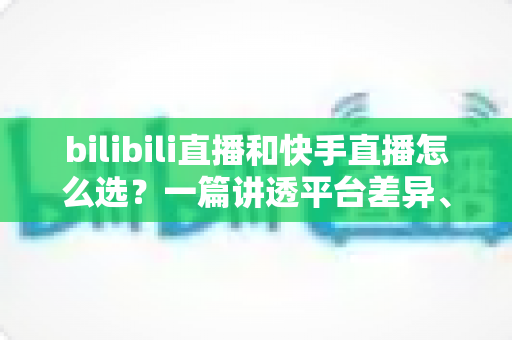 bilibili直播和快手直播怎么选?一篇讲透平台差异、流量机制与变现策略的实用指南 bilibili直播和快手直播怎么选?一篇讲透平台差异、流量机制与变现策略的实用指南