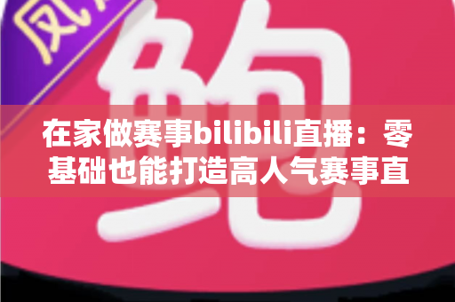 在家做赛事bilibili直播：零基础也能打造高人气赛事直播间的完整攻略