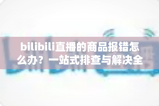 bilibili直播的商品报错怎么办?一站式排查与解决全攻略,助你快速恢复带货正常运转 bilibili直播的商品报错怎么办?一站式排查与解决全攻略,助你快速恢复带货正常运转