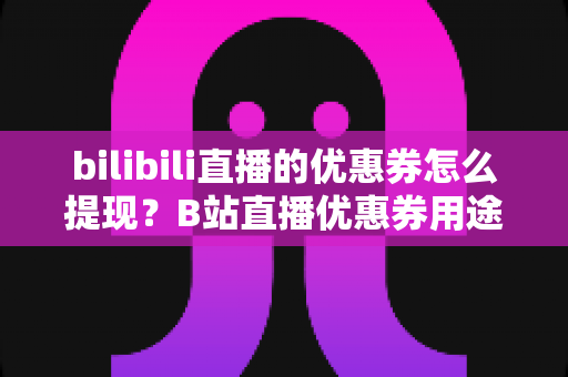 bilibili直播的优惠券怎么提现？B站直播优惠券用途、提现流程与防骗指南一文讲透