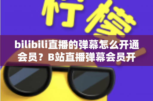 bilibili直播的弹幕怎么开通会员?B站直播弹幕会员开通步骤、特权与避坑指南全解析 bilibili直播的弹幕怎么开通会员?B站直播弹幕会员开通步骤、特权与避坑指南全解析