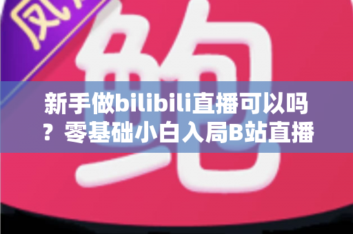 新手做bilibili直播可以吗？零基础小白入局B站直播的完整入门指南