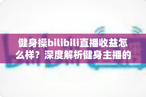 健身操bilibili直播收益怎么样？深度解析健身主播的收入构成与变现前景