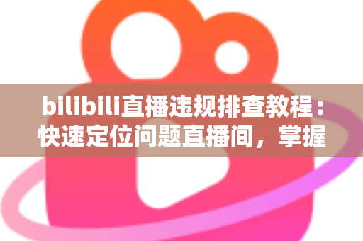 bilibili直播违规排查教程:快速定位问题直播间,掌握自查、整改与申诉全流程 bilibili直播违规排查教程:快速定位问题直播间,掌握自查、整改与申诉全流程