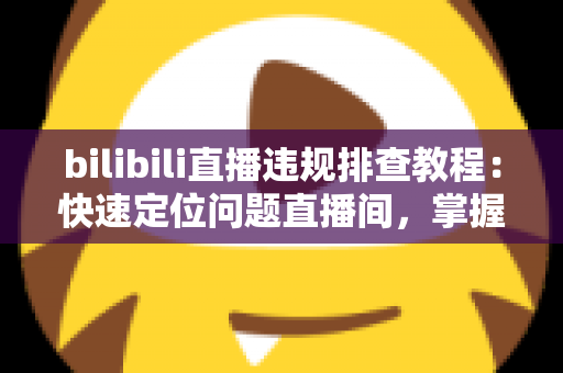 bilibili直播违规排查教程:快速定位问题直播间,掌握自查、整改与申诉全流程 bilibili直播违规排查教程:快速定位问题直播间,掌握自查、整改与申诉全流程