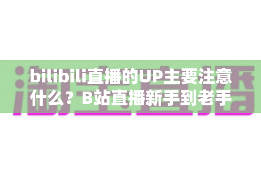 bilibili直播的UP主要注意什么？B站直播新手到老手都需要的全方位注意事项与实战指南