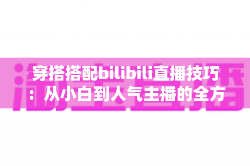 穿搭搭配bilibili直播技巧：从小白到人气主播的全方位实战指南