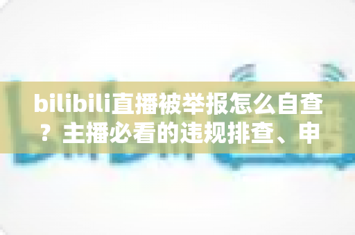 bilibili直播被举报怎么自查？主播必看的违规排查、申诉与预防全攻略