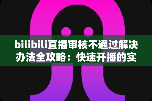 bilibili直播审核不通过解决办法全攻略：快速开播的实用指南与避坑经验分享