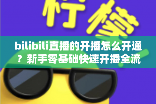 bilibili直播的开播怎么开通？新手零基础快速开播全流程指南