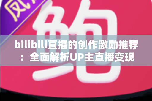 bilibili直播的创作激励推荐:全面解析UP主直播变现之路与高效涨粉攻略 bilibili直播的创作激励推荐:全面解析UP主直播变现之路与高效涨粉攻略