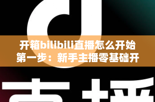 开箱bilibili直播怎么开始第一步:新手主播零基础开播全攻略 开箱bilibili直播怎么开始第一步:新手主播零基础开播全攻略