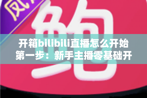 开箱bilibili直播怎么开始第一步:新手主播零基础开播全攻略 开箱bilibili直播怎么开始第一步:新手主播零基础开播全攻略