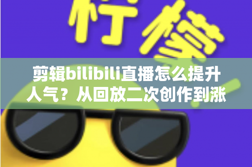 剪辑bilibili直播怎么提升人气？从回放二次创作到涨粉破圈的完整运营指南