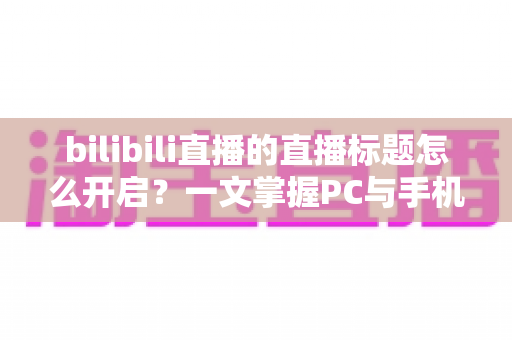 bilibili直播的直播标题怎么开启?一文掌握PC与手机端设置技巧及吸睛标题撰写全攻略 bilibili直播的直播标题怎么开启?一文掌握PC与手机端设置技巧及吸睛标题撰写全攻略