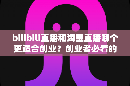 bilibili直播和淘宝直播哪个更适合创业?创业者必看的直播平台选择全攻略 bilibili直播和淘宝直播哪个更适合创业?创业者必看的直播平台选择全攻略