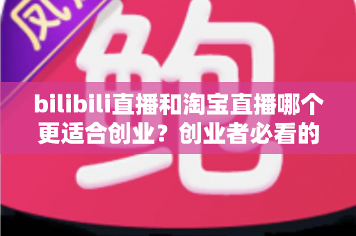 bilibili直播和淘宝直播哪个更适合创业?创业者必看的直播平台选择全攻略 bilibili直播和淘宝直播哪个更适合创业?创业者必看的直播平台选择全攻略