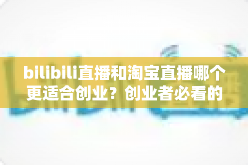 bilibili直播和淘宝直播哪个更适合创业?创业者必看的直播平台选择全攻略 bilibili直播和淘宝直播哪个更适合创业?创业者必看的直播平台选择全攻略