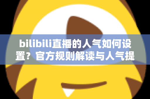 bilibili直播的人气如何设置？官方规则解读与人气提升全攻略