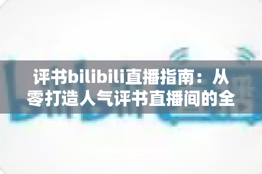 评书bilibili直播指南:从零打造人气评书直播间的全流程实操手册 评书bilibili直播指南:从零打造人气评书直播间的全流程实操手册