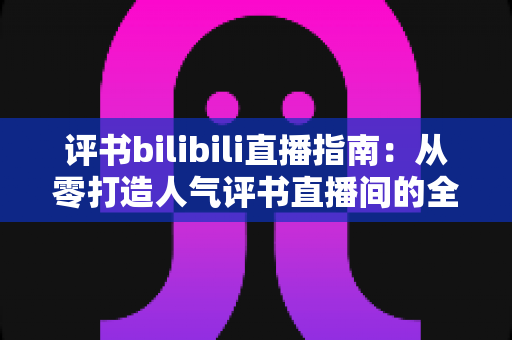 评书bilibili直播指南：从零打造人气评书直播间的全流程实操手册
