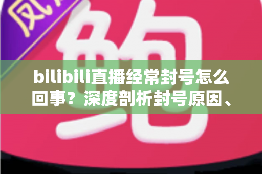 bilibili直播经常封号怎么回事?深度剖析封号原因、申诉方法与主播避坑全攻略 bilibili直播经常封号怎么回事?深度剖析封号原因、申诉方法与主播避坑全攻略