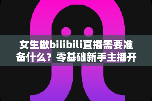 女生做bilibili直播需要准备什么?零基础新手主播开播全攻略 女生做bilibili直播需要准备什么?零基础新手主播开播全攻略