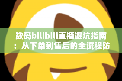 数码bilibili直播避坑指南：从下单到售后的全流程防雷手册