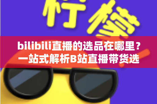 bilibili直播的选品在哪里？一站式解析B站直播带货选品入口与实操全攻略