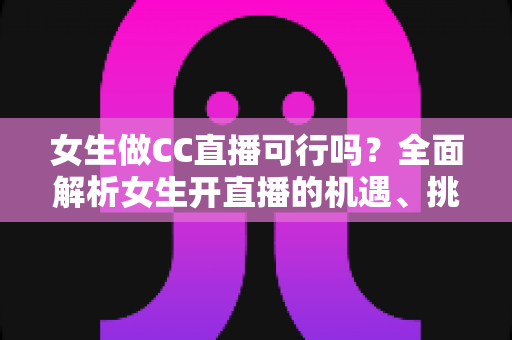 女生做CC直播可行吗？全面解析女生开直播的机遇、挑战与实战指南