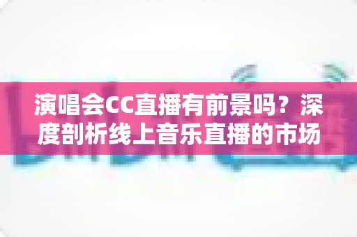演唱会CC直播有前景吗?深度剖析线上音乐直播的市场潜力、变现模式与未来趋势 演唱会CC直播有前景吗?深度剖析线上音乐直播的市场潜力、变现模式与未来趋势
