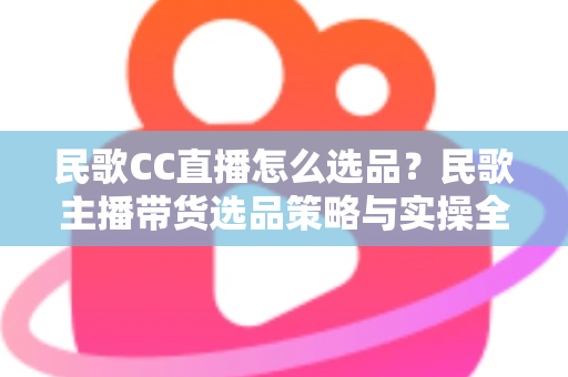 民歌CC直播怎么选品?民歌主播带货选品策略与实操全解析 民歌CC直播怎么选品?民歌主播带货选品策略与实操全解析